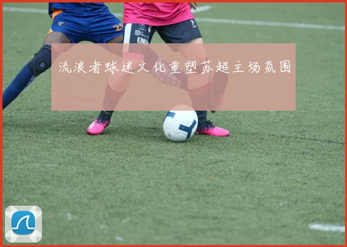 流浪者球迷文化重塑苏超主场氛围