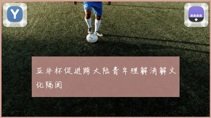 亚非杯促进跨大陆青年理解消解文化隔阂