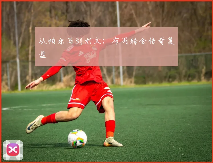 从帕尔马到尤文：布冯转会传奇复盘