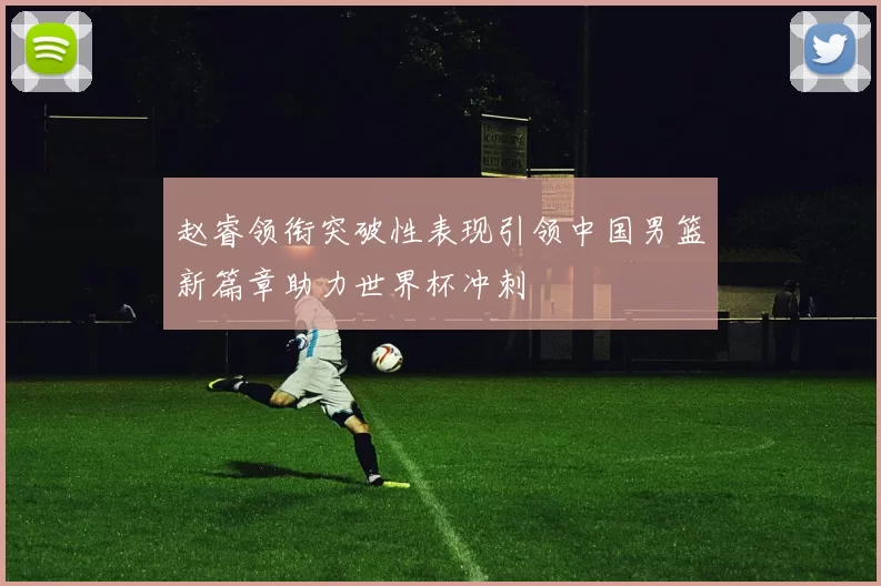 赵睿领衔突破性表现引领中国男篮新篇章助力世界杯冲刺