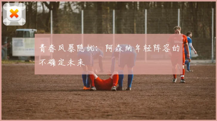 青春风暴隐忧：阿森纳年轻阵容的不确定未来