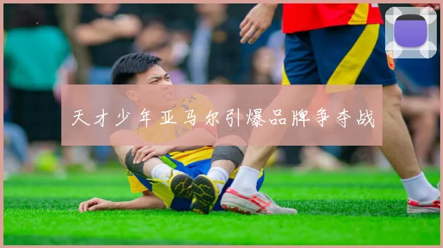 天才少年亚马尔引爆品牌争夺战