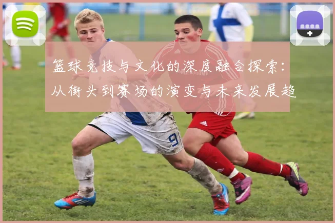 篮球竞技与文化的深度融合探索：从街头到赛场的演变与未来发展趋势