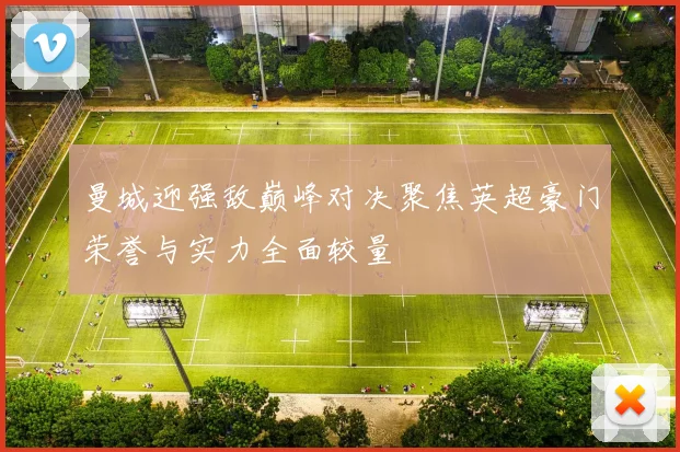 曼城迎强敌巅峰对决聚焦英超豪门荣誉与实力全面较量