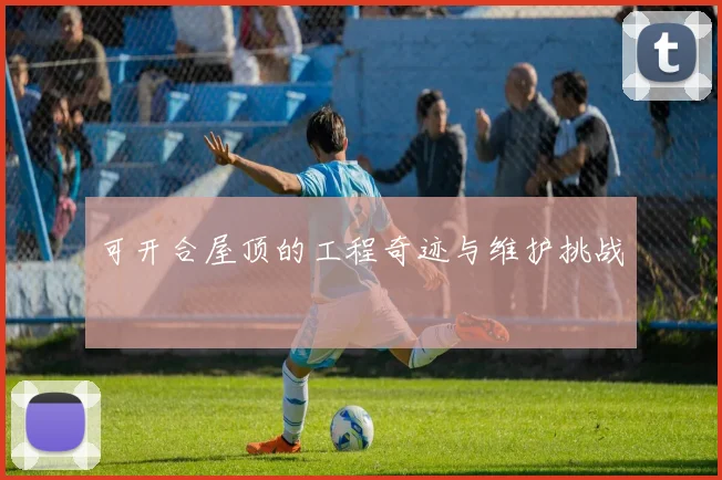 可开合屋顶的工程奇迹与维护挑战