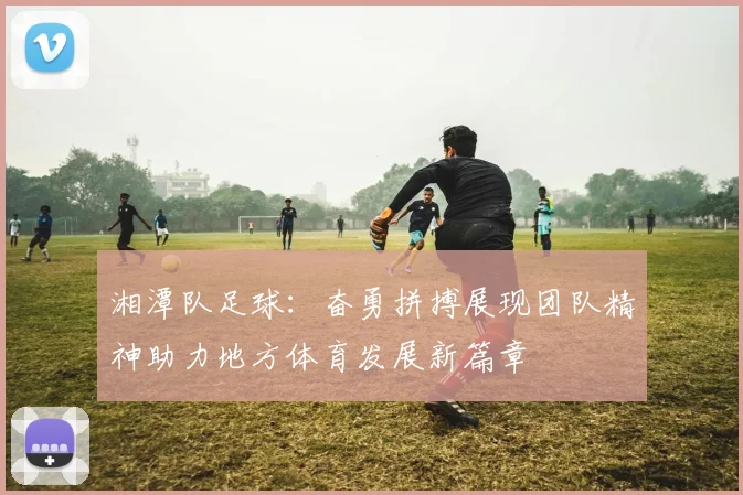 湘潭队足球：奋勇拼搏展现团队精神助力地方体育发展新篇章