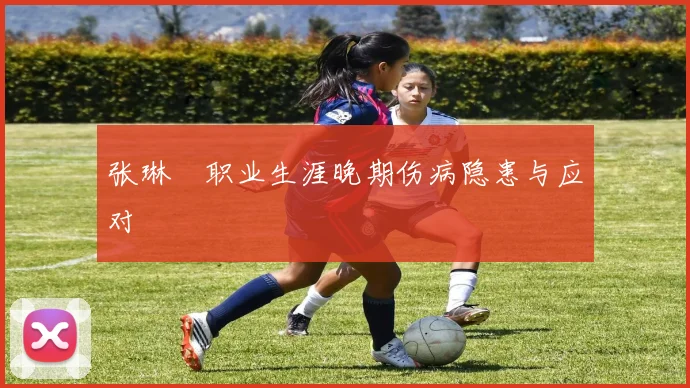 张琳芃职业生涯晚期伤病隐患与应对