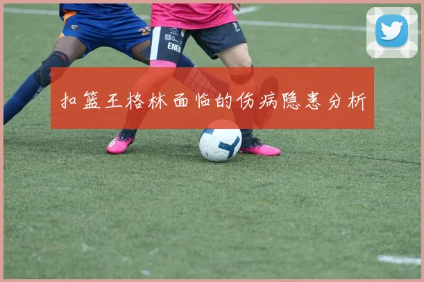 扣篮王格林面临的伤病隐患分析