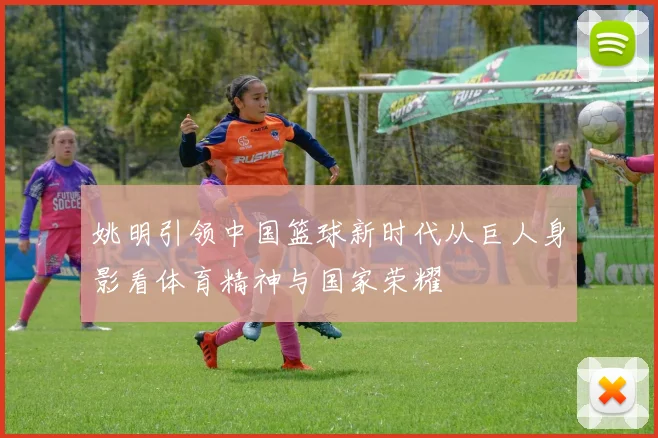 姚明引领中国篮球新时代从巨人身影看体育精神与国家荣耀